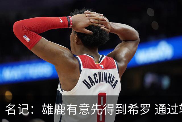 名记：雄鹿有意先得到希罗 通过转手至活塞等队换取更多资产